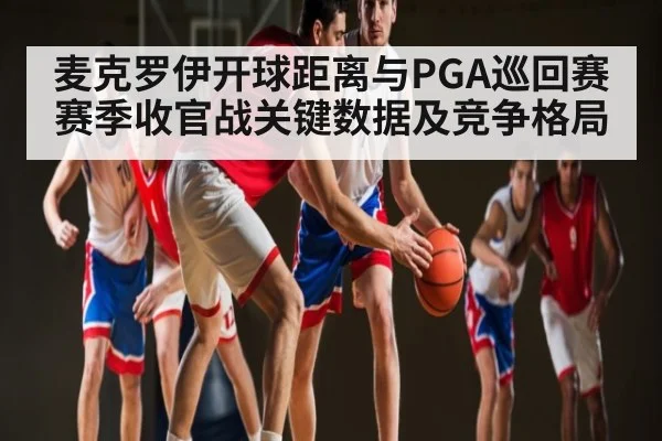 麦克罗伊开球距离与PGA巡回赛赛季收官战关键数据及竞争格局